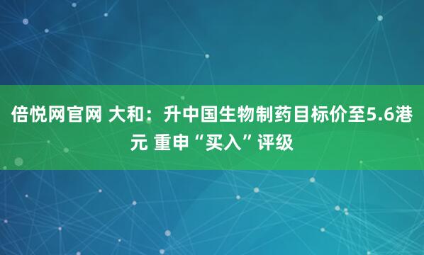 倍悦网官网 大和：升中国生物制药目标价至5.6港元 重申“买入”评级