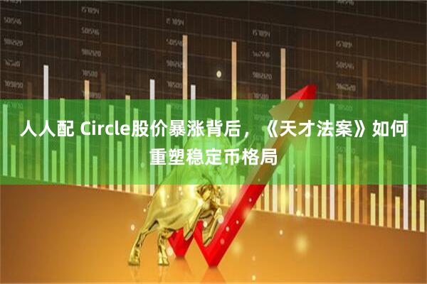 人人配 Circle股价暴涨背后，《天才法案》如何重塑稳定币格局