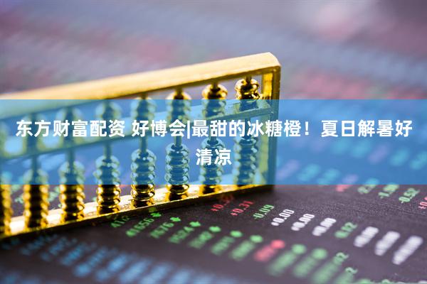东方财富配资 好博会|最甜的冰糖橙！夏日解暑好清凉