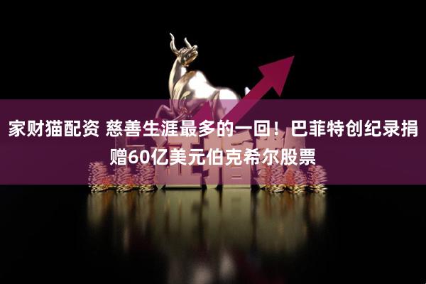 家财猫配资 慈善生涯最多的一回！巴菲特创纪录捐赠60亿美元伯克希尔股票
