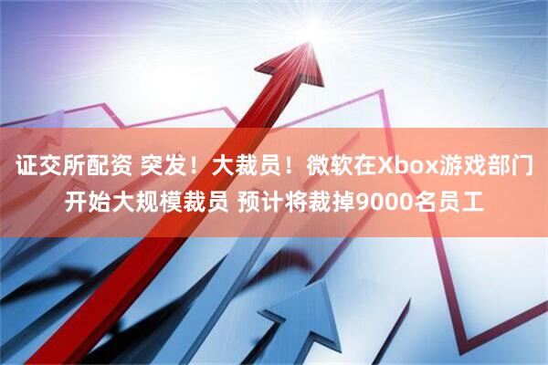 证交所配资 突发！大裁员！微软在Xbox游戏部门开始大规模裁员 预计将裁掉9000名员工