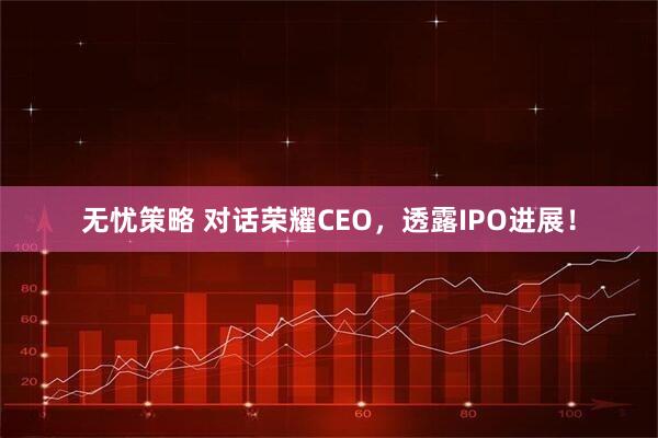 无忧策略 对话荣耀CEO，透露IPO进展！