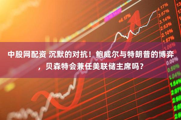 中股网配资 沉默的对抗！鲍威尔与特朗普的博弈，贝森特会兼任美联储主席吗？