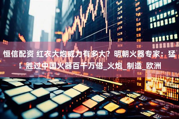 恒信配资 红衣大炮威力有多大？明朝火器专家：猛！胜过中国火器百千万倍_火炮_制造_欧洲