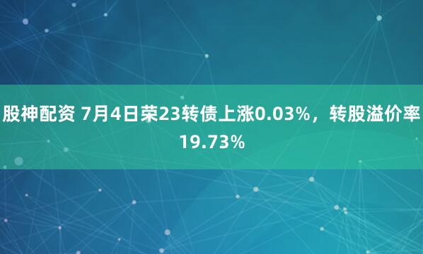股神配资 7月4日荣23转债上涨0.03%，转股溢价率19.73%