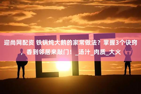 迎尚网配资 铁锅炖大鹅的家常做法？掌握3个诀窍，香到邻居来敲门！_汤汁_肉质_大火