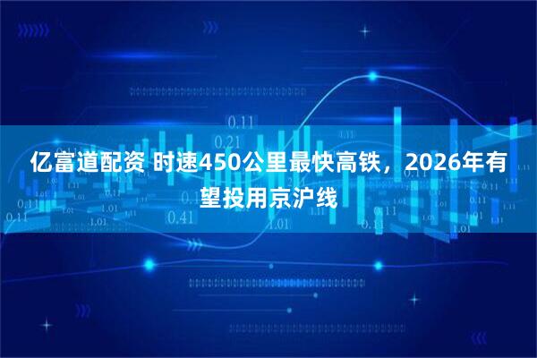 亿富道配资 时速450公里最快高铁，2026年有望投用京沪线