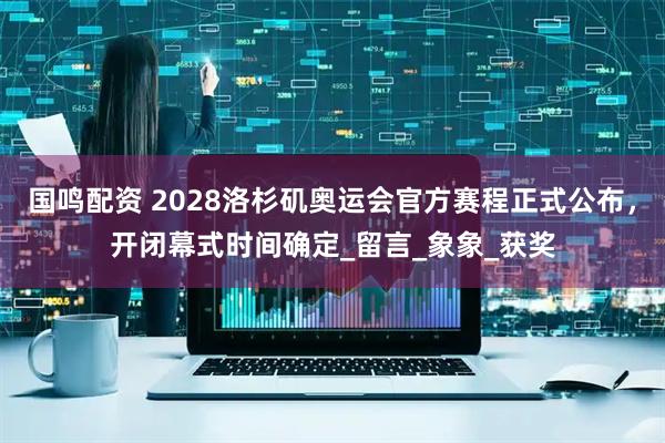 国鸣配资 2028洛杉矶奥运会官方赛程正式公布，开闭幕式时间确定_留言_象象_获奖