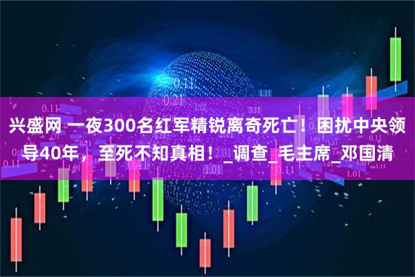 兴盛网 一夜300名红军精锐离奇死亡！困扰中央领导40年，至死不知真相！_调查_毛主席_邓国清