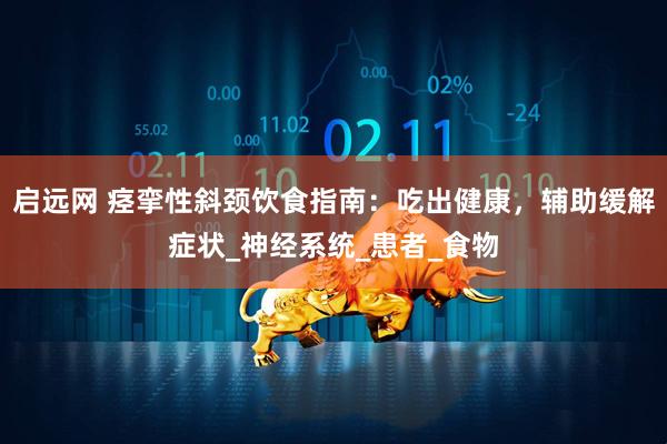 启远网 痉挛性斜颈饮食指南：吃出健康，辅助缓解症状_神经系统_患者_食物
