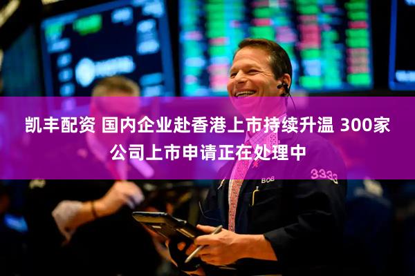 凯丰配资 国内企业赴香港上市持续升温 300家公司上市申请正在处理中
