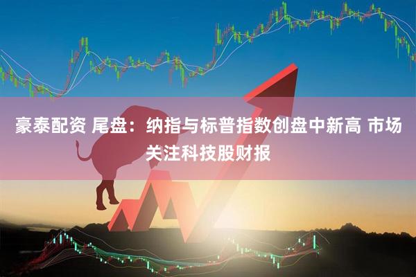 豪泰配资 尾盘：纳指与标普指数创盘中新高 市场关注科技股财报