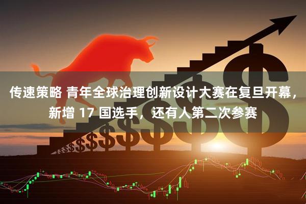 传速策略 青年全球治理创新设计大赛在复旦开幕，新增 17 国选手，还有人第二次参赛
