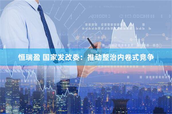 恒瑞盈 国家发改委：推动整治内卷式竞争
