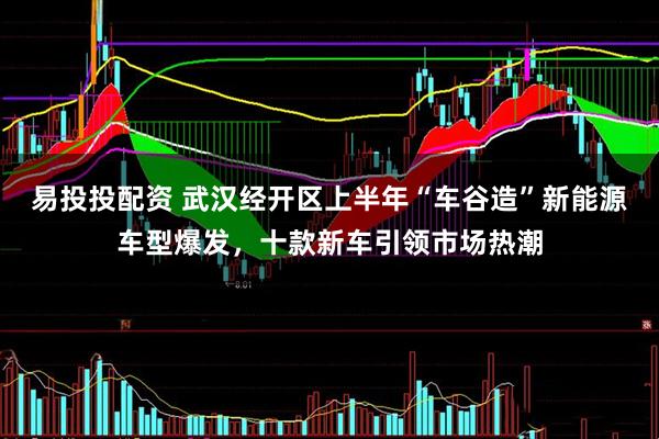 易投投配资 武汉经开区上半年“车谷造”新能源车型爆发，十款新车引领市场热潮