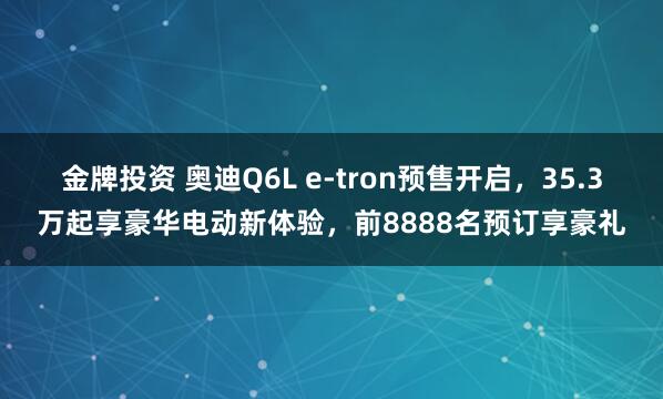 金牌投资 奥迪Q6L e-tron预售开启，35.3万起享豪华电动新体验，前8888名预订享豪礼