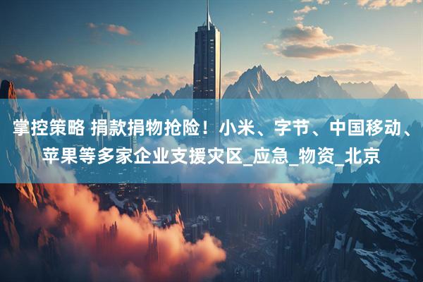 掌控策略 捐款捐物抢险！小米、字节、中国移动、苹果等多家企业支援灾区_应急_物资_北京