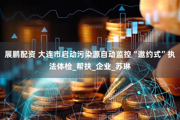 展鹏配资 大连市启动污染源自动监控“邀约式”执法体检_帮扶_企业_苏琳