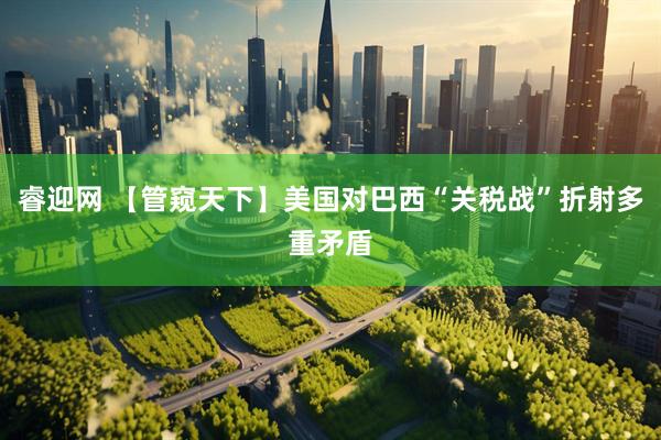 睿迎网 【管窥天下】美国对巴西“关税战”折射多重矛盾