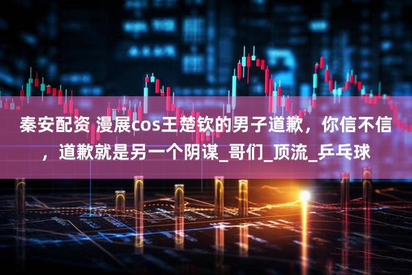 秦安配资 漫展cos王楚钦的男子道歉，你信不信，道歉就是另一个阴谋_哥们_顶流_乒乓球