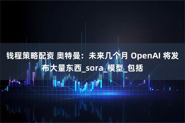钱程策略配资 奥特曼：未来几个月 OpenAI 将发布大量东西_sora_模型_包括