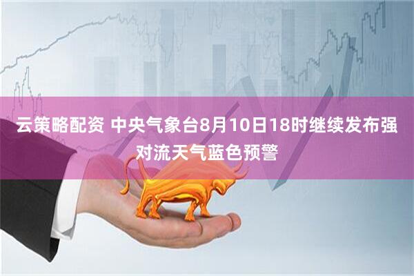 云策略配资 中央气象台8月10日18时继续发布强对流天气蓝色预警