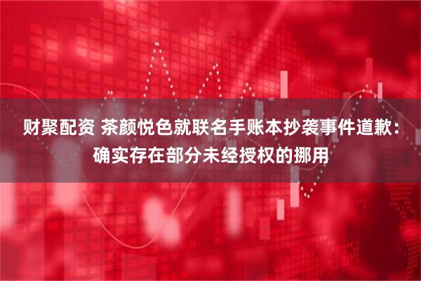 财聚配资 茶颜悦色就联名手账本抄袭事件道歉：确实存在部分未经授权的挪用