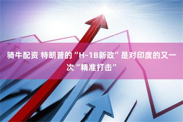 骑牛配资 特朗普的“H-1B新政”是对印度的又一次“精准打击”