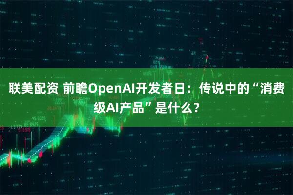 联美配资 前瞻OpenAI开发者日：传说中的“消费级AI产品”是什么？