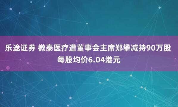 乐途证券 微泰医疗遭董事会主席郑攀减持90万股 每股均价6.04港元
