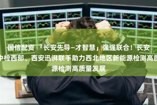 国信配资 「长安先导—才智慧」强强联合！长安先导与中检西部、西安迅湃联手助力西北地区新能源检测高质量发展