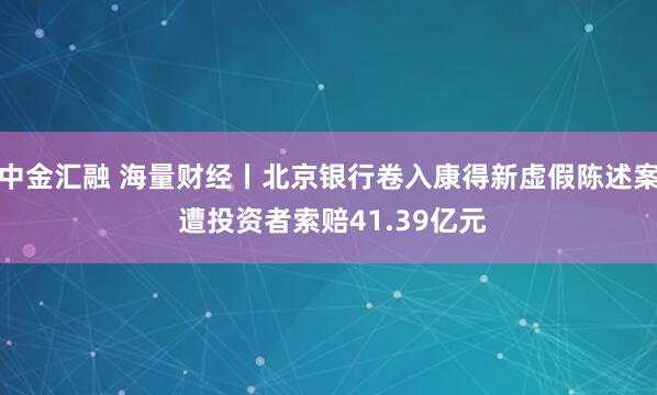 中金汇融 海量财经丨北京银行卷入康得新虚假陈述案 遭投资者索赔41.39亿元