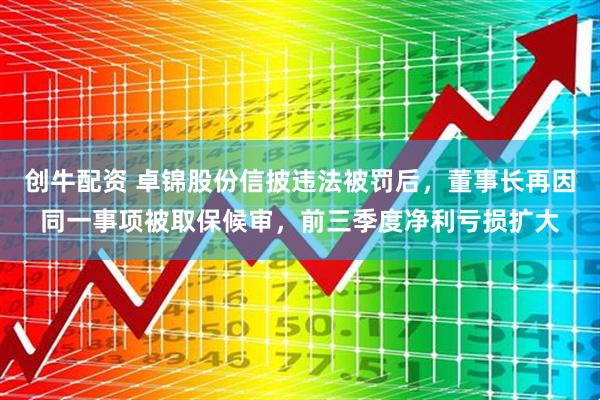 创牛配资 卓锦股份信披违法被罚后,董事长再因同一事项被取保候审,前三季度净利亏损扩大