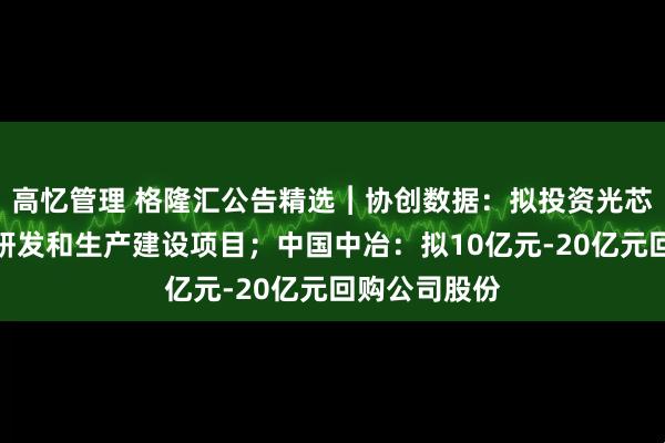 高忆管理 格隆汇公告精选︱协创数据：拟投资光芯片、光模块研发和生产建设项目；中国中冶：拟10亿元-20亿元回购公司股份