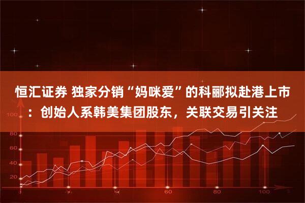 恒汇证券 独家分销“妈咪爱”的科郦拟赴港上市:创始人系韩美集团股东,关联交易引关注