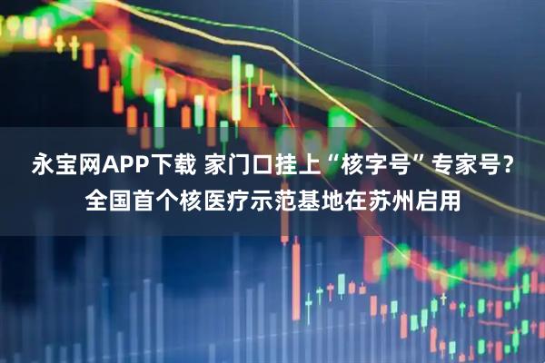 永宝网APP下载 家门口挂上“核字号”专家号？全国首个核医疗示范基地在苏州启用