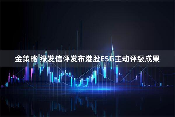 金策略 绿发信评发布港股ESG主动评级成果