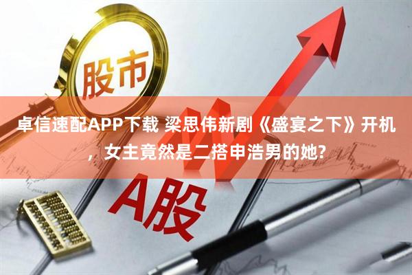 卓信速配APP下载 梁思伟新剧《盛宴之下》开机，女主竟然是二搭申浩男的她?