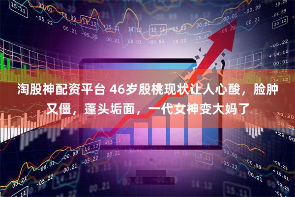 淘股神配资平台 46岁殷桃现状让人心酸，脸肿又僵，蓬头垢面，一代女神变大妈了