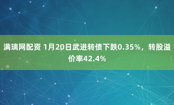 满璃网配资 1月20日武进转债下跌0.35%，转股溢价率42.4%