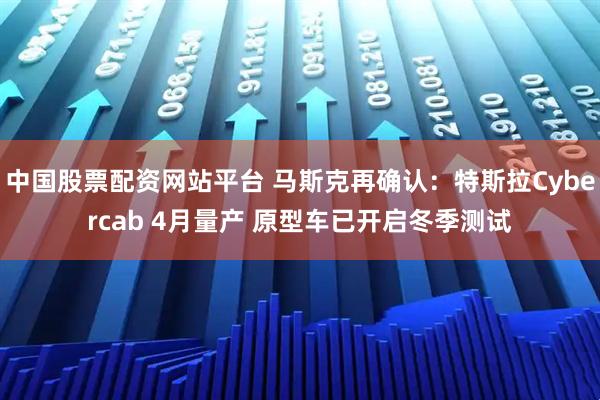 中国股票配资网站平台 马斯克再确认：特斯拉Cybercab 4月量产 原型车已开启冬季测试