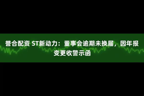 誉合配资 ST新动力：董事会逾期未换届，因年报变更收警示函