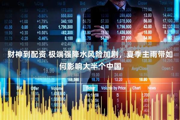 财神到配资 极端强降水风险加剧，夏季主雨带如何影响大半个中国