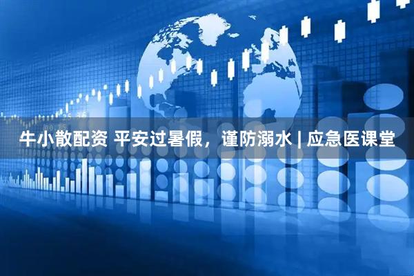 牛小散配资 平安过暑假，谨防溺水 | 应急医课堂